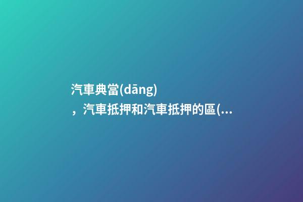 汽車典當(dāng)，汽車抵押和汽車抵押的區(qū)別是什么？